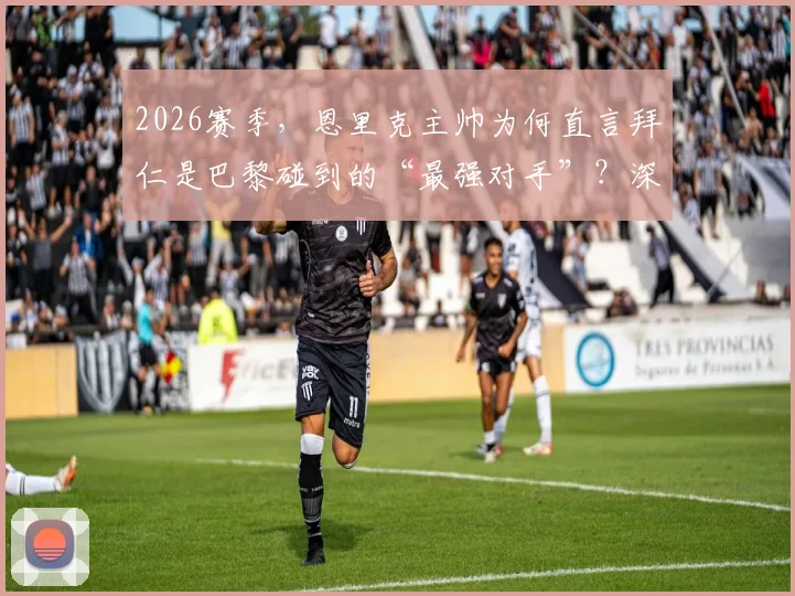 2026赛季,恩里克主帅为何直言拜仁是巴黎碰到的“最强对手”?深度剖析两队备战与战术较量
