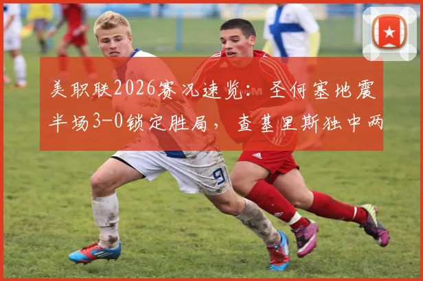 美职联2026赛况速览:圣何塞地震半场3-0锁定胜局,查基里斯独中两元,十人圣地亚哥如何应对?