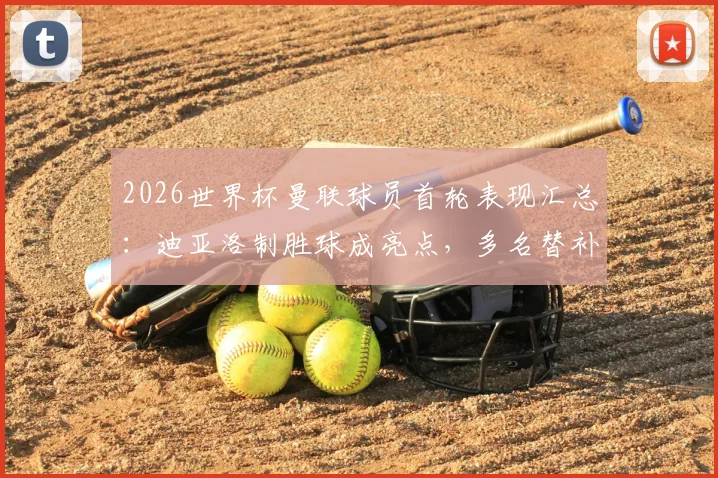 2026世界杯曼联球员首轮表现汇总：迪亚洛制胜球成亮点，多名替补为何未登场？