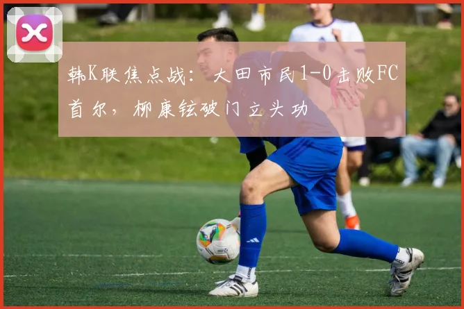 韩K联焦点战:大田市民1-0击败FC首尔,柳康铉破门立头功