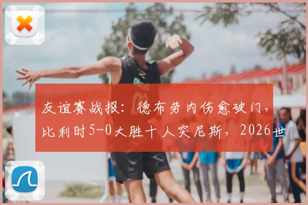 友谊赛战报：德布劳内伤愈破门，比利时5-0大胜十人突尼斯，2026世界杯备战开门红