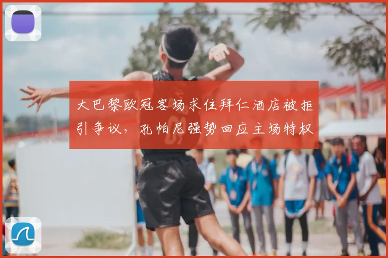 大巴黎欧冠客场求住拜仁酒店被拒引争议,孔帕尼强势回应主场特权与豪门接待差异