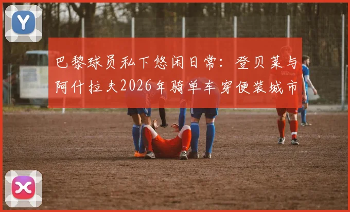 巴黎球员私下悠闲日常：登贝莱与阿什拉夫2026年骑单车穿便装城市穿行