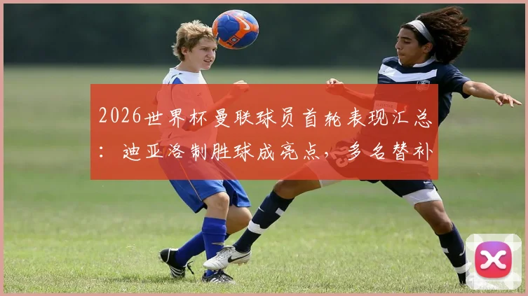 2026世界杯曼联球员首轮表现汇总：迪亚洛制胜球成亮点，多名替补为何未登场？