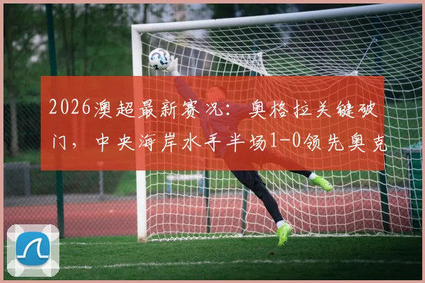 2026澳超最新赛况：奥格拉关键破门，中央海岸水手半场1-0领先奥克兰FC，战术复盘与球员分析