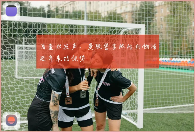马奎尔发声,曼联誓言终结利物浦近年来的优势