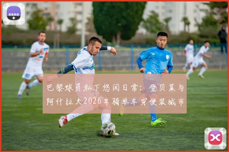 巴黎球员私下悠闲日常：登贝莱与阿什拉夫2026年骑单车穿便装城市穿行