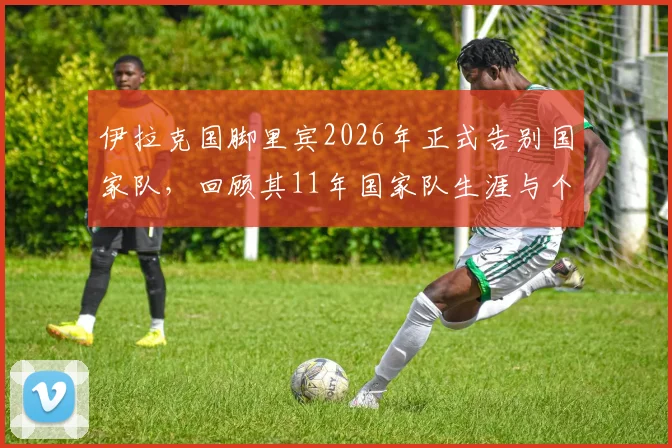 伊拉克国脚里宾2026年正式告别国家队，回顾其11年国家队生涯与个人资料，伊拉克足球最新动态