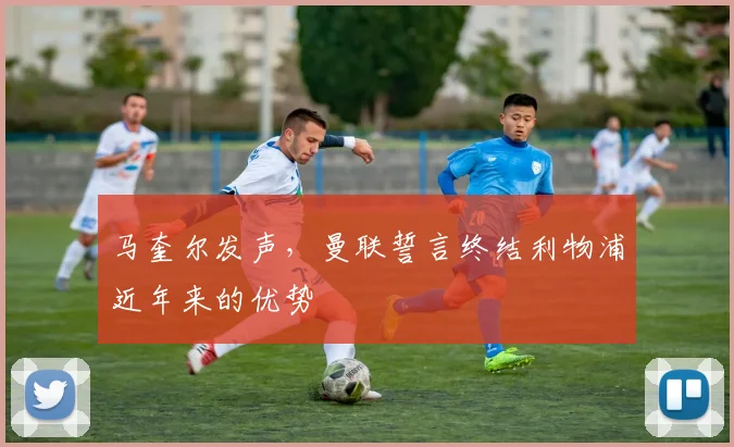 马奎尔发声，曼联誓言终结利物浦近年来的优势