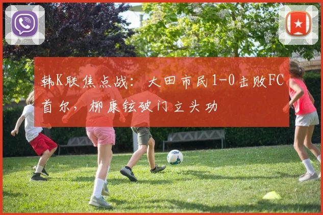 韩K联焦点战：大田市民1-0击败FC首尔，柳康铉破门立头功