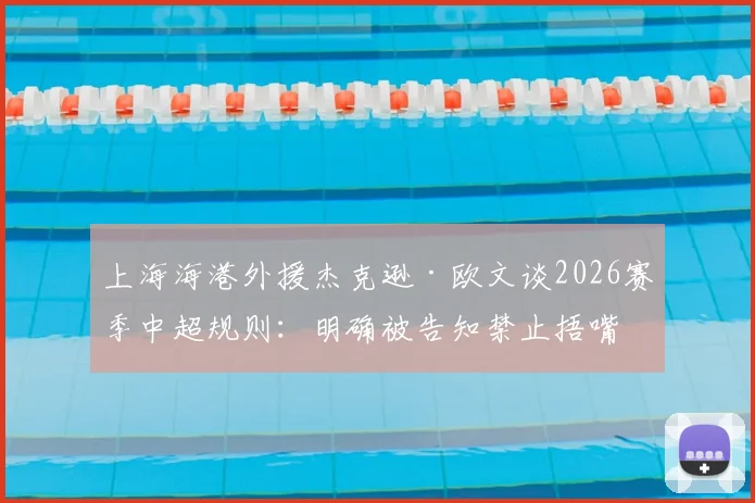 上海海港外援杰克逊·欧文谈2026赛季中超规则：明确被告知禁止捂嘴，职业球员该如何适应裁判尺度？