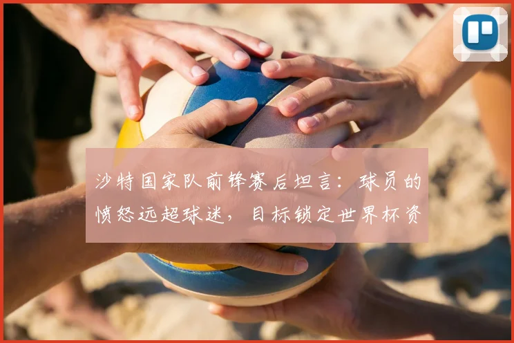 沙特国家队前锋赛后坦言：球员的愤怒远超球迷，目标锁定世界杯资格，四天后的出线生死战见分晓