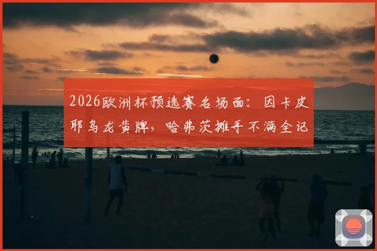 2026欧洲杯预选赛名场面：因卡皮耶乌龙黄牌，哈弗茨摊手不满全记录，附高清动图